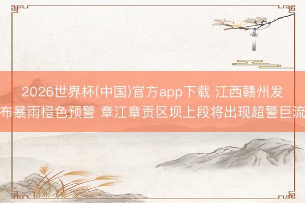 2026世界杯(中国)官方app下载 江西赣州发布暴雨橙色预警 章江章贡区坝上段将出现超警巨流