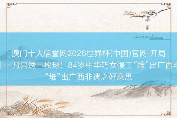 澳门十大信誉网2026世界杯(中国)官网 开局之年看中国丨一月只绣一枚球！84岁中华巧女慢工“堆”出广西非遗之好意思
