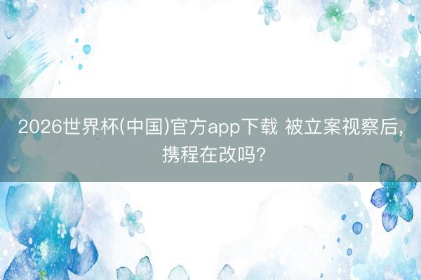 2026世界杯(中国)官方app下载 被立案视察后， 携程在改吗?