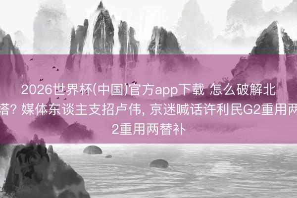 2026世界杯(中国)官方app下载 怎么破解北京双塔? 媒体东谈主支招卢伟, 京迷喊话许利民G2重用两替补