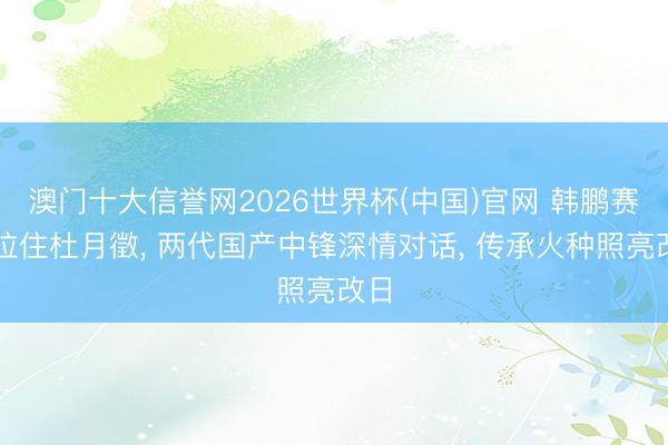 澳门十大信誉网2026世界杯(中国)官网 韩鹏赛后拉住杜月徵, 两代国产中锋深情对话, 传承火种照亮改日
