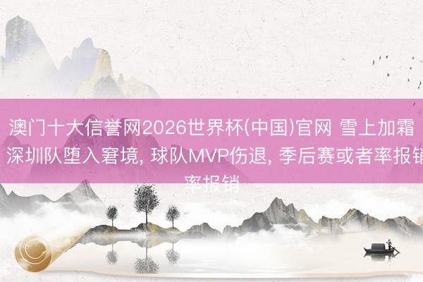 澳门十大信誉网2026世界杯(中国)官网 雪上加霜! 深圳队堕入窘境， 球队MVP伤退， 季后赛或者率报销