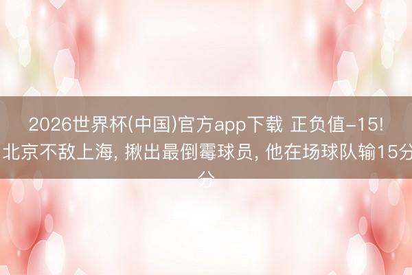 2026世界杯(中国)官方app下载 正负值-15! 北京不敌上海， 揪出最倒霉球员， 他在场球队输15分