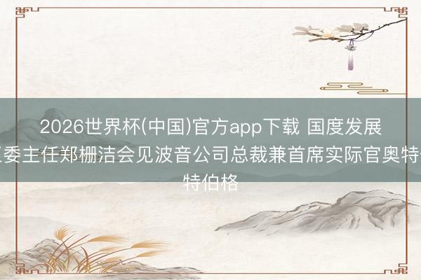 2026世界杯(中国)官方app下载 国度发展纠正委主任郑栅洁会见波音公司总裁兼首席实际官奥特伯格