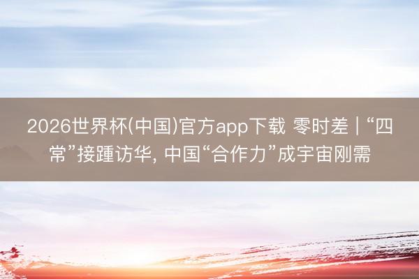 2026世界杯(中国)官方app下载 零时差 | “四常”接踵访华， 中国“合作力”成宇宙刚需