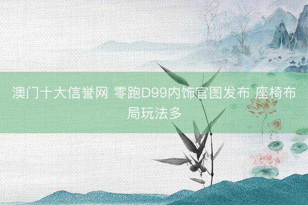 澳门十大信誉网 零跑D99内饰官图发布 座椅布局玩法多