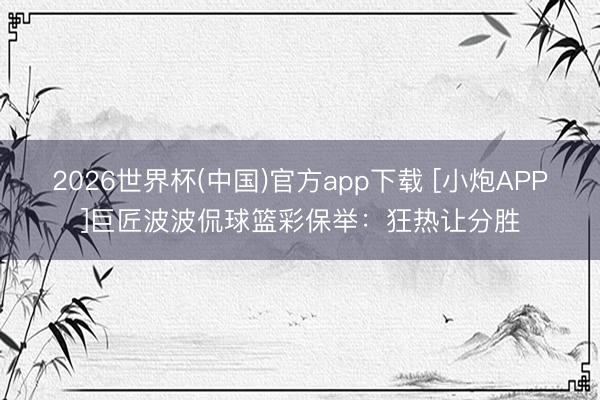 2026世界杯(中国)官方app下载 [小炮APP]巨匠波波侃球篮彩保举：狂热让分胜