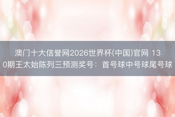 澳门十大信誉网2026世界杯(中国)官网 130期王太始陈列三预测奖号：首号球中号球尾号球