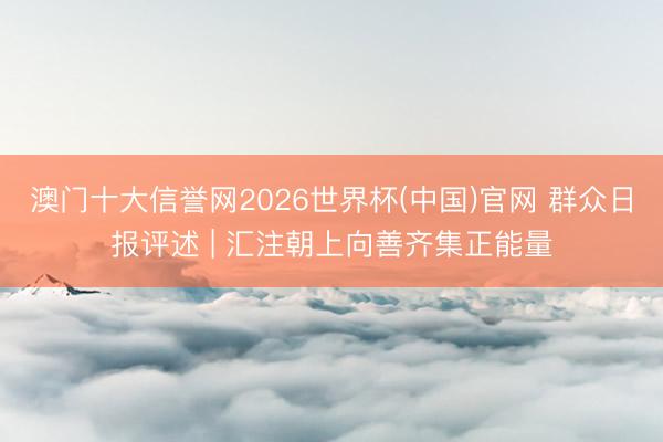 澳门十大信誉网2026世界杯(中国)官网 群众日报评述 | 汇注朝上向善齐集正能量