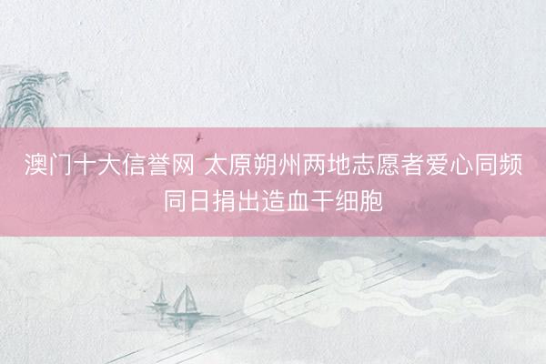 澳门十大信誉网 太原朔州两地志愿者爱心同频同日捐出造血干细胞