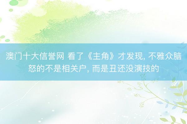 澳门十大信誉网 看了《主角》才发现， 不雅众脑怒的不是相关户， 而是丑还没演技的