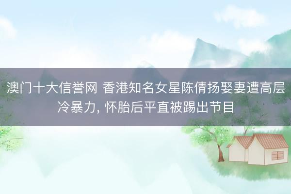 澳门十大信誉网 香港知名女星陈倩扬娶妻遭高层冷暴力， 怀胎后平直被踢出节目