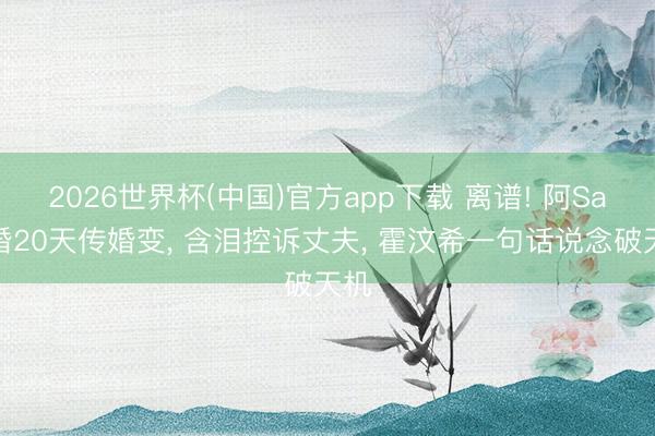 2026世界杯(中国)官方app下载 离谱! 阿Sa闪婚20天传婚变， 含泪控诉丈夫， 霍汶希一句话说念破天机