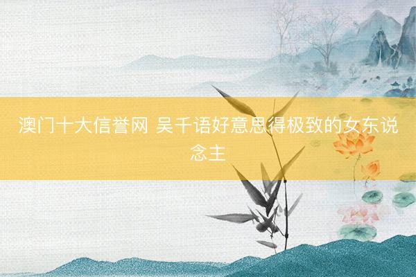 澳门十大信誉网 吴千语好意思得极致的女东说念主