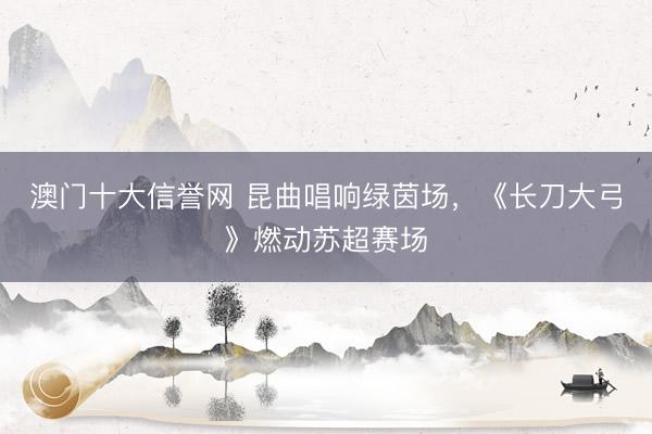澳门十大信誉网 昆曲唱响绿茵场，《长刀大弓》燃动苏超赛场