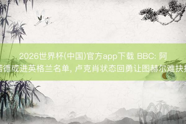 2026世界杯(中国)官方app下载 BBC: 阿诺德或进英格兰名单， 卢克肖状态回勇让图赫尔难抉择