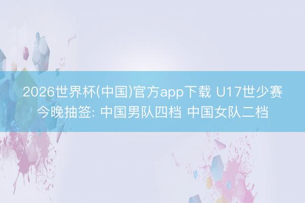 2026世界杯(中国)官方app下载 U17世少赛今晚抽签: 中国男队四档 中国女队二档