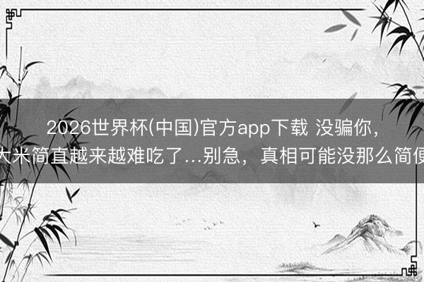 2026世界杯(中国)官方app下载 没骗你，大米简直越来越难吃了…别急，真相可能没那么简便