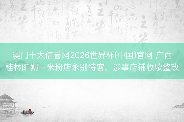 澳门十大信誉网2026世界杯(中国)官网 广西桂林阳朔一米粉店永别待客,涉事店铺收歇整改