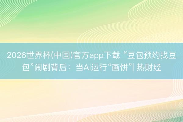 2026世界杯(中国)官方app下载 “豆包预约找豆包”闹剧背后：当AI运行“画饼”| 热财经