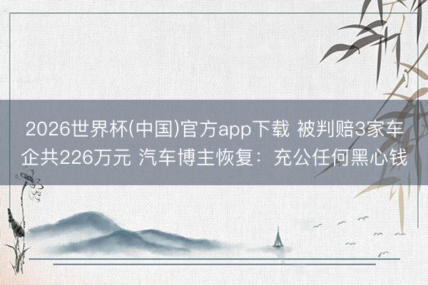 2026世界杯(中国)官方app下载 被判赔3家车企共226万元 汽车博主恢复：充公任何黑心钱