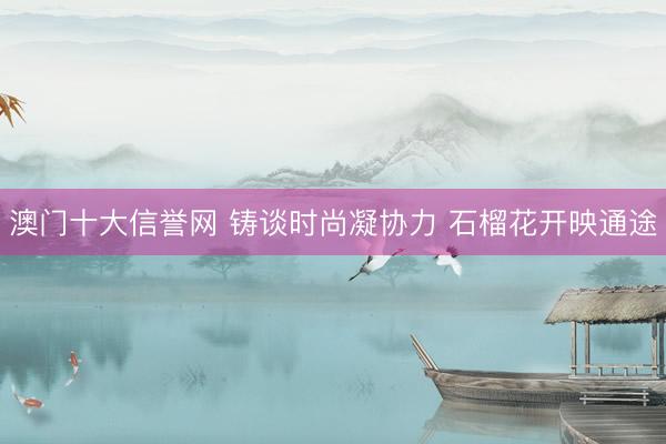 澳门十大信誉网 铸谈时尚凝协力 石榴花开映通途