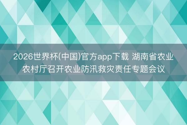 2026世界杯(中国)官方app下载 湖南省农业农村厅召开农业防汛救灾责任专题会议