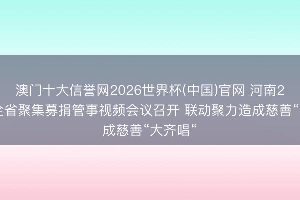 澳门十大信誉网2026世界杯(中国)官网 河南2026年全省聚集募捐管事视频会议召开 联动聚力造成慈善“大齐唱“