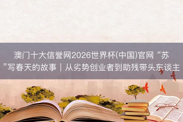 澳门十大信誉网2026世界杯(中国)官网 “苏”写春天的故事｜从劣势创业者到助残带头东谈主