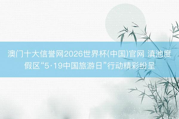 澳门十大信誉网2026世界杯(中国)官网 滇池度假区“5·19中国旅游日”行动精彩纷呈