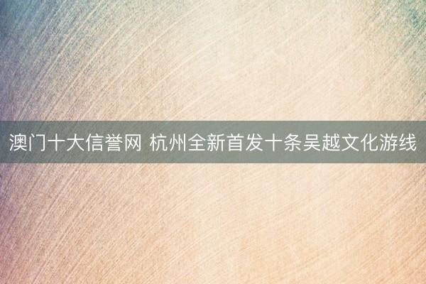 澳门十大信誉网 杭州全新首发十条吴越文化游线