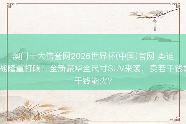 澳门十大信誉网2026世界杯(中国)官网 奥迪反击战隆重打响：全新豪华全尺寸SUV来袭，卖若干钱能火?