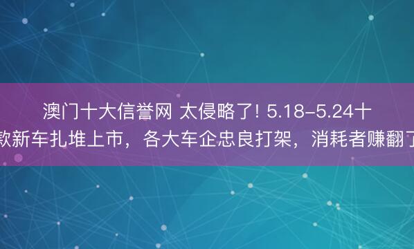 澳门十大信誉网 太侵略了! 5.18-5.24十款新车扎堆上市，各大车企忠良打架，消耗者赚翻了