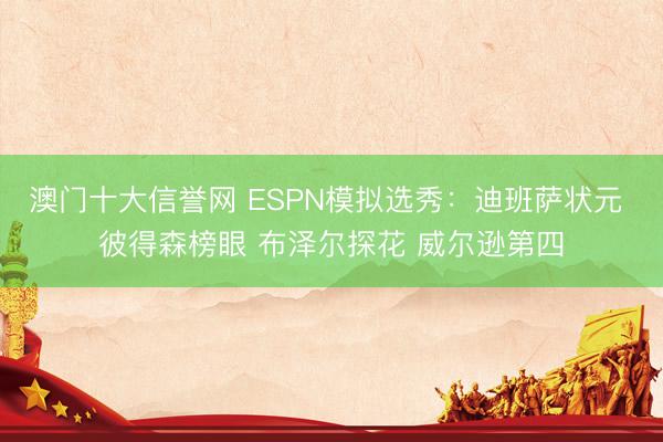 澳门十大信誉网 ESPN模拟选秀：迪班萨状元 彼得森榜眼 布泽尔探花 威尔逊第四