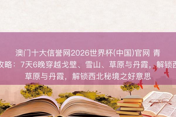 澳门十大信誉网2026世界杯(中国)官网 青甘大环线深度游攻略：7天6晚穿越戈壁、雪山、草原与丹霞，解锁西北秘境之好意思