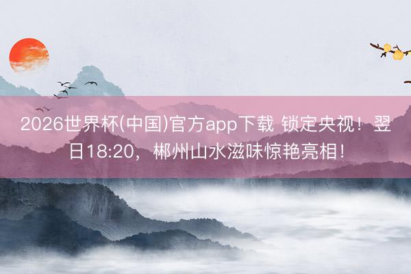 2026世界杯(中国)官方app下载 锁定央视!翌日18:20,郴州山水滋味惊艳亮相!