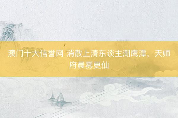 澳门十大信誉网 消散上清东谈主潮鹰潭，天师府晨雾更仙