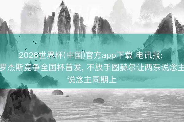 2026世界杯(中国)官方app下载 电讯报: 贝林与罗杰斯竞争全国杯首发， 不放手图赫尔让两东说念主同期上