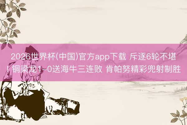 2026世界杯(中国)官方app下载 斥逐6轮不堪! 铜梁龙1-0送海牛三连败 肯帕努精彩兜射制胜