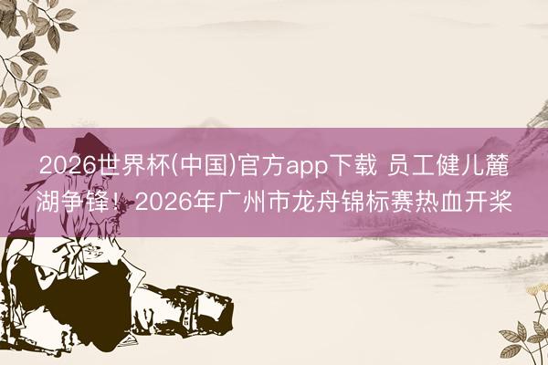 2026世界杯(中国)官方app下载 员工健儿麓湖争锋！2026年广州市龙舟锦标赛热血开桨