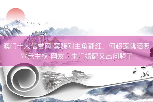 澳门十大信誉网 窦骁刚主角翻红，何超莲就晒照宣示主权 网友：朱门婚配又出问题了