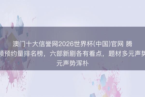 澳门十大信誉网2026世界杯(中国)官网 腾讯视频预约量排名榜,六部新剧各有看点,题材多元声势浑朴