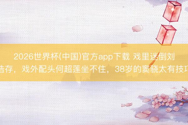 2026世界杯(中国)官方app下载 戏里迷倒刘浩存，戏外配头何超莲坐不住，38岁的窦骁太有技巧