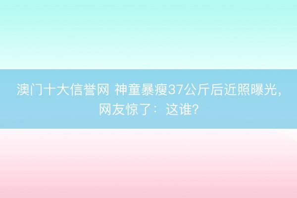 澳门十大信誉网 神童暴瘦37公斤后近照曝光，网友惊了：这谁？