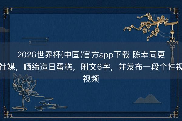 2026世界杯(中国)官方app下载 陈幸同更新社媒，晒缔造日蛋糕，附文6字，并发布一段个性视频
