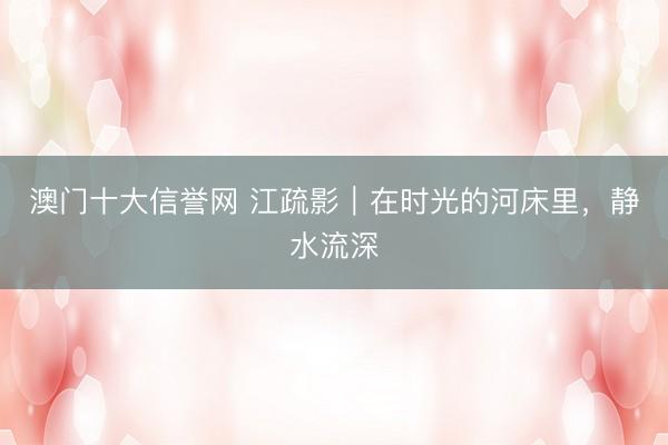澳门十大信誉网 江疏影｜在时光的河床里，静水流深