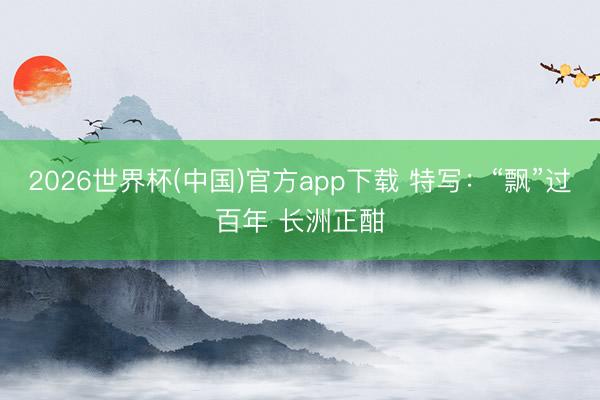 2026世界杯(中国)官方app下载 特写:“飘”过百年 长洲正酣