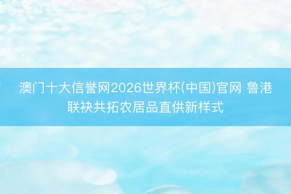 澳门十大信誉网2026世界杯(中国)官网 鲁港联袂共拓农居品直供新样式
