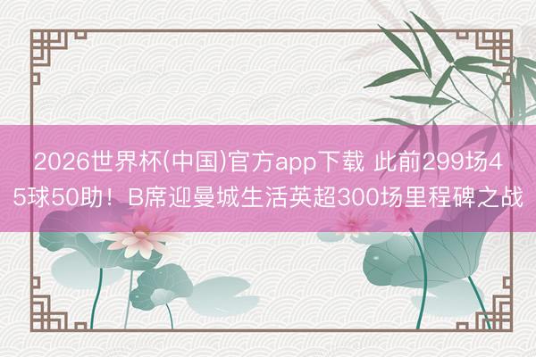 2026世界杯(中国)官方app下载 此前299场45球50助!B席迎曼城生活英超300场里程碑之战