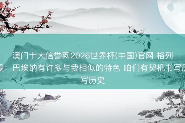 澳门十大信誉网2026世界杯(中国)官网 格列兹曼:巴埃纳有许多与我相似的特色 咱们有契机书写历史